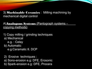 3) Machinable Ceramics : Milling machining by
mechanical digital control
A)Analogous Systems (Pantograph systems –
copying methods)
1) Copy milling / grinding techniques
a) Mechanical
e.g. : Celay
b) Automatic
e.g:Ceramatic II. DCP
2)  Erosive techniques :
a) Sono-erosion e.g: DFE, Erosonic
b) Spark-erosion e.g: DFE, Procera

 