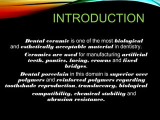 INTRODUCTION
Dental ceramic is one of the most biological
and esthetically acceptable material in dentistry.
Ceramics are used for manufacturing artificial
teeth, pontics, facing, crowns and fixed
bridges.
Dental porcelain in this domain is superior over
polymers and reinforced polymers regarding
toothshade reproduction, translucency, biological
compatibility, chemical stability and
abrasion resistance.

 