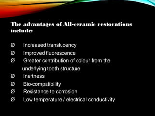 The advantages of All-ceramic restorations
include:
Ø     Increased translucency
Ø      Improved fluorescence
Ø     Greater contribution of colour from the
underlying tooth structure
Ø      Inertness
Ø      Bio-compatibility
Ø      Resistance to corrosion
Ø      Low temperature / electrical conductivity

 