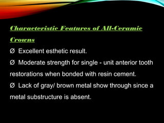 Characteristic Features of All-Ceramic
Crowns
Ø  Excellent esthetic result.
Ø  Moderate strength for single - unit anterior tooth
restorations when bonded with resin cement.
Ø  Lack of gray/ brown metal show through since a
metal substructure is absent.

 