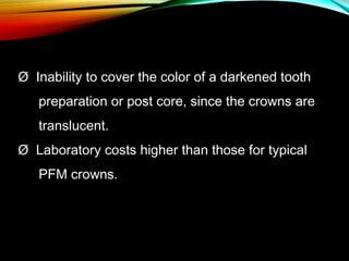 Ø  Inability to cover the color of a darkened tooth
preparation or post core, since the crowns are
translucent.
Ø  Laboratory costs higher than those for typical
PFM crowns.

 