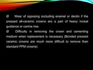 Ø      Wear of opposing occluding enamel or dentin if the
pressed all-ceramic crowns are a part of heavy incisal
guidance or canine rise.
Ø      Difficulty in removing the crown and cementing
medium when replacement is necessary (Bonded pressed
ceramic crowns are much more difficult to remove than
standard PFM crowns)

 