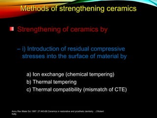 Methods of strengthening ceramics
Strengthening of ceramics by
– i) Introduction of residual compressive
stresses into the surface of material by
a) Ion exchange (chemical tempering)
b) Thermal tempering
c) Thermal compatibility (mismatch of CTE)

Annu Rev Mater Sci 1997. 27:443-68 Ceramics in restorative and prosthetic dentistry : J Robert
Kelly

 