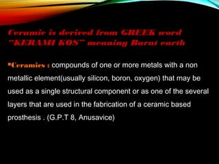 Ceramic is derived from GREEK word
“KERAMI KOS” meaning Burnt earth
Ceramics

: compounds of one or more metals with a non

metallic element(usually silicon, boron, oxygen) that may be
used as a single structural component or as one of the several
layers that are used in the fabrication of a ceramic based
prosthesis . (G.P.T 8, Anusavice)

 