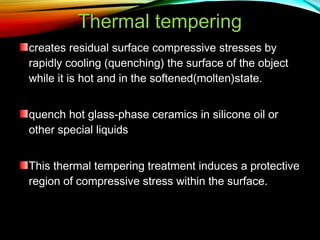 Thermal tempering
creates residual surface compressive stresses by
rapidly cooling (quenching) the surface of the object
while it is hot and in the softened(molten)state.
quench hot glass-phase ceramics in silicone oil or
other special liquids
This thermal tempering treatment induces a protective
region of compressive stress within the surface.

 
