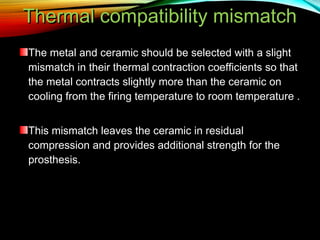 Thermal compatibility mismatch
The metal and ceramic should be selected with a slight
mismatch in their thermal contraction coefficients so that
the metal contracts slightly more than the ceramic on
cooling from the firing temperature to room temperature .
This mismatch leaves the ceramic in residual
compression and provides additional strength for the
prosthesis.

 