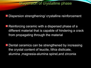 Dispersion of crystalline phase
Dispersion strengthening/ crystalline reinforcement
Reinforcing ceramic with a dispersed phase of a
different material that is capable of hindering a crack
from propagating through the material
Dental ceramics can be strengthened by increasing
the crystal content of leucite, lithia disilicate,
alumina ,magnesia-alumina spinel,and zirconia

 