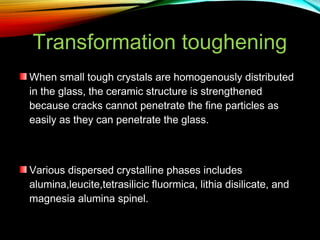 Transformation toughening
When small tough crystals are homogenously distributed
in the glass, the ceramic structure is strengthened
because cracks cannot penetrate the fine particles as
easily as they can penetrate the glass.

Various dispersed crystalline phases includes
alumina,leucite,tetrasilicic fluormica, lithia disilicate, and
magnesia alumina spinel.

 