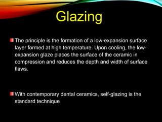 Glazing
The principle is the formation of a low-expansion surface
layer formed at high temperature. Upon cooling, the lowexpansion glaze places the surface of the ceramic in
compression and reduces the depth and width of surface
flaws.

With contemporary dental ceramics, self-glazing is the
standard technique

 
