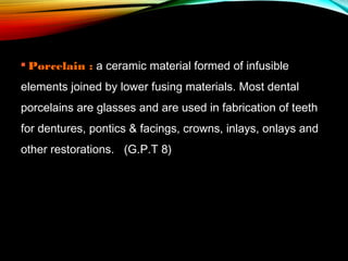 

Porcelain : a ceramic material formed of infusible

elements joined by lower fusing materials. Most dental
porcelains are glasses and are used in fabrication of teeth
for dentures, pontics & facings, crowns, inlays, onlays and
other restorations. (G.P.T 8)

 