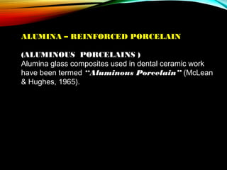 ALUMINA – REINFORCED PORCELAIN
(ALUMINOUS PORCELAINS )
Alumina glass composites used in dental ceramic work
have been termed “Aluminous Porcelain” (McLean
& Hughes, 1965).

 