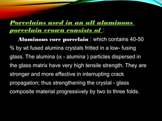 Porcelains used in an all aluminous
porcelain crown consists of :
     

Aluminous core porcelain : which contains 40-50

% by wt fused alumina crystals fritted in a low- fusing
glass. The alumina (α - alumina ) particles dispersed in
the glass matrix have very high tensile strength. They are
stronger and more effective in interrupting crack
propagation; thus strengthening the crystal - glass
composite material progressively by two to three folds.      

 