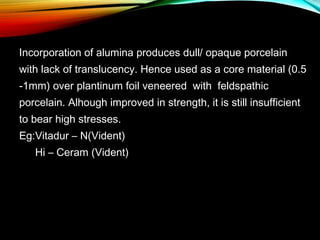 Incorporation of alumina produces dull/ opaque porcelain
with lack of translucency. Hence used as a core material (0.5
-1mm) over plantinum foil veneered with feldspathic
porcelain. Alhough improved in strength, it is still insufficient
to bear high stresses.
Eg:Vitadur – N(Vident)
Hi – Ceram (Vident)

 