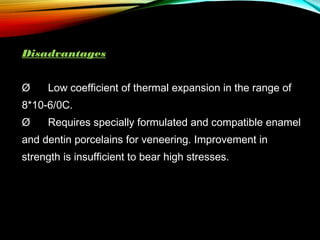 Disadvantages
Ø      Low coefficient of thermal expansion in the range of
8*10-6/0C.
Ø      Requires specially formulated and compatible enamel
and dentin porcelains for veneering. Improvement in
strength is insufficient to bear high stresses.

 
