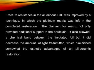 Fracture resistance in the aluminous PJC was improved by a
technique, in which the platinum matrix was left in the
completed restoration . The plantium foil matrix not only
provided additional support to the porcelain ; it also allowed
a chemical bond between the tin-plated foil but it did
decrease the amount of light trasnmitted, which diminished
somewhat the esthetic advantages of an all-ceramic
restoration.

 