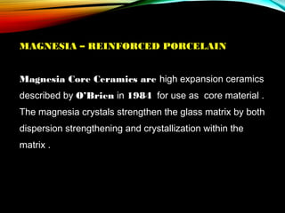 MAGNESIA – REINFORCED PORCELAIN
 
Magnesia Core Ceramics are high expansion ceramics
described by O’Brien in 1984 for use as core material .
The magnesia crystals strengthen the glass matrix by both
dispersion strengthening and crystallization within the
matrix .

 