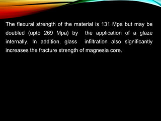 The flexural strength of the material is 131 Mpa but may be
doubled (upto 269 Mpa) by

the application of a glaze

internally. In addition, glass

infiltration also significantly

increases the fracture strength of magnesia core.

 