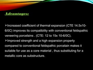 Advantages:
Increased coefficient of thermal expansion (CTE 14.5x106/0C) improves its compatibility with conventional feldspathic
veneering porcelains . (CTE: 12 to 15x 10-6/0C).
Improved strength and a high expansion property
compared to conventional feldspathic porcelain makes it
suitable for use as a core material , thus substituting for a
metallic core as substructure.

 