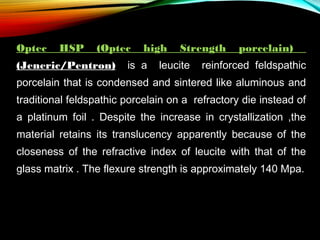 Optec

HSP

(Optec

(Jeneric/Pentron)

high

is a

Strength

leucite

porcelain)

reinforced feldspathic

porcelain that is condensed and sintered like aluminous and
traditional feldspathic porcelain on a refractory die instead of
a platinum foil . Despite the increase in crystallization ,the
material retains its translucency apparently because of the
closeness of the refractive index of leucite with that of the
glass matrix . The flexure strength is approximately 140 Mpa.

 