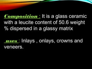 Composition : It is a glass ceramic
with a leucite content of 50.6 weight
% dispersed in a glassy matrix
uses : Inlays , onlays, crowns and
veneers.

 