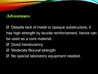 Advantages
Ø Despite lack of metal or opaque substructure, it
has high strength by leucite reinforcement, hence can
be used as a core material.
Ø  Good translucency
Ø  Moderate flexural strength
Ø  No special laboratory equipment needed.

 