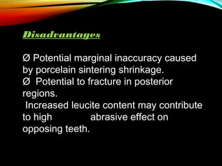 Disadvantages
Ø Potential marginal inaccuracy caused
by porcelain sintering shrinkage.
Ø  Potential to fracture in posterior
regions.
Increased leucite content may contribute
to high
abrasive effect on
opposing teeth.

 