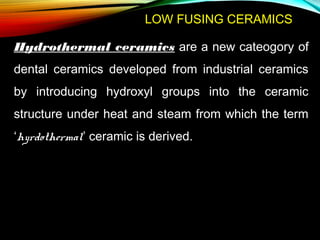 LOW FUSING CERAMICS
Hydrothermal ceramics are a new cateogory of
dental ceramics developed from industrial ceramics
by introducing hydroxyl groups into the ceramic
structure under heat and steam from which the term
‘hyrdothermal’ ceramic is derived.

 