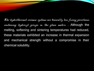 The hydrothermal ceramic systems are basically low fusing porcelains
containing hydroxyl groups in the glass matrix . Although the
melting, softening and sintering temperatures had reduced,
these materials exhibited an increase in thermal expansion
and mechanical strength without a compromise in their
chemical solubility.

 