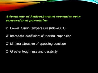 Advantage of hydrothermal ceramics over
conventional porcelains:
Ø  Lower fusion temperature (680-700 C)
Ø  Increased coefficient of thermal expansion
Ø  Minimal abrasion of opposing dentition
Ø  Greater toughness and durability

 