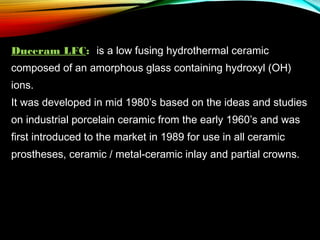 Duceram LFC: is a low fusing hydrothermal ceramic
composed of an amorphous glass containing hydroxyl (OH)
ions.
It was developed in mid 1980’s based on the ideas and studies
on industrial porcelain ceramic from the early 1960’s and was
first introduced to the market in 1989 for use in all ceramic
prostheses, ceramic / metal-ceramic inlay and partial crowns.

 