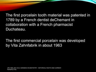 The first porcelain tooth material was patented in
1789 by a French dentist deChemant in
collaboration with a French pharmacist
Duchateau.
The first commercial porcelain was developed
by Vita Zahnfabrik in about 1963

JPD 1996 JAN 18-32; CERAMICS IN DENTISTRY : HISTORICAL ROOTS AND CURRENT
PERSPECTIVE

 