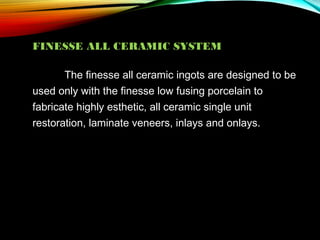 FINESSE ALL CERAMIC SYSTEM
The finesse all ceramic ingots are designed to be
used only with the finesse low fusing porcelain to
fabricate highly esthetic, all ceramic single unit
restoration, laminate veneers, inlays and onlays.

 