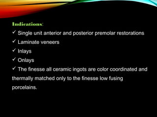Indications:
 Single unit anterior and posterior premolar restorations
 Laminate veneers
 Inlays
 Onlays
 The finesse all ceramic ingots are color coordinated and
thermally matched only to the finesse low fusing
porcelains.

 