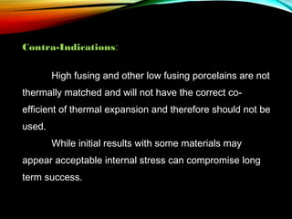 Contra-Indications:
High fusing and other low fusing porcelains are not
thermally matched and will not have the correct coefficient of thermal expansion and therefore should not be
used.
While initial results with some materials may
appear acceptable internal stress can compromise long
term success.

 