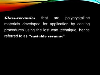 Glass-ceramics

that

are

polycrystalline

materials developed for application by casting
procedures using the lost wax technique, hence
referred to as “castable ceramic”.

 