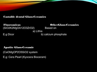 Castable dental Glass-Ceramics
 
Fluoromicas
OtherGlass-Ceramics
(SiO2K2MgOA12O3ZrO2)
Based on
a) Lithia
E.g Dicor
b) calcium phosphate

Apatite Glass-Ceramic
(CaOMgOP2O5SiO2 system
E.g: Cera Pearl (Kyocera Bioceram)

 