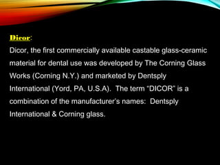 Dicor:
Dicor, the first commercially available castable glass-ceramic
material for dental use was developed by The Corning Glass
Works (Corning N.Y.) and marketed by Dentsply
International (Yord, PA, U.S.A). The term “DICOR” is a
combination of the manufacturer’s names: Dentsply
International & Corning glass.

 