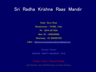 Sri Radha Krishna Raas Mandir
Kedar Gouri Road,
Bhubaneswar – 751002. India.
Ph : 0674-3577034,
Mob +91 – 8658248606
Whattsapp : +91 8895997259
e.Mail : fightcancermetastasisathome@gmail.com
Contact Person
DEEPAK BHATT-ACHARYA Ph.D
Private – Home – Personal Temple
with Spartan stay & Rudimentary worship facilities.
 