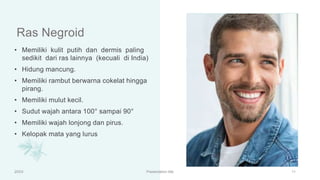 Ras Negroid
• Memiliki kulit putih dan dermis paling
sedikit dari ras lainnya (kecuali di India)
• Hidung mancung.
• Memiliki rambut berwarna cokelat hingga
pirang.
• Memiliki mulut kecil.
• Sudut wajah antara 100° sampai 90°
• Memiliki wajah lonjong dan pirus.
• Kelopak mata yang lurus
20XX Presentation title 11
 
