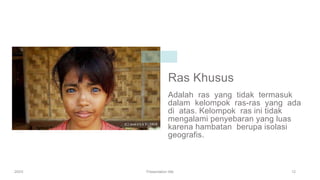 Ras Khusus
Adalah ras yang tidak termasuk
dalam kelompok ras-ras yang ada
di atas. Kelompok ras ini tidak
mengalami penyebaran yang luas
karena hambatan berupa isolasi
geografis.
20XX Presentation title 12
 
