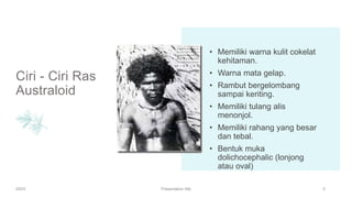 Ciri - Ciri Ras
Australoid
• Memiliki warna kulit cokelat
kehitaman.
• Warna mata gelap.
• Rambut bergelombang
sampai keriting.
• Memiliki tulang alis
menonjol.
• Memiliki rahang yang besar
dan tebal.
• Bentuk muka
dolichocephalic (lonjong
atau oval)
20XX Presentation title 5
 