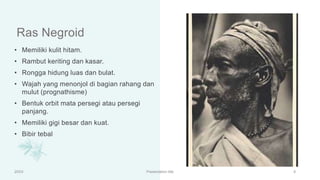 Ras Negroid
• Memiliki kulit hitam.
• Rambut keriting dan kasar.
• Rongga hidung luas dan bulat.
• Wajah yang menonjol di bagian rahang dan
mulut (prognathisme)
• Bentuk orbit mata persegi atau persegi
panjang.
• Memiliki gigi besar dan kuat.
• Bibir tebal
20XX Presentation title 9
 