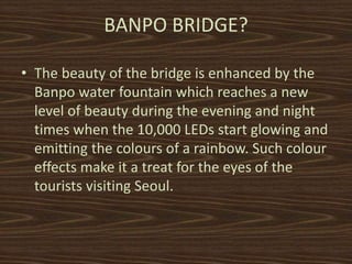 BANPO BRIDGE? 
? The beauty of the bridge is enhanced by the 
Banpo water fountain which reaches a new 
level of beauty during the evening and night 
times when the 10,000 LEDs start glowing and 
emitting the colours of a rainbow. Such colour 
effects make it a treat for the eyes of the 
tourists visiting Seoul. 
 