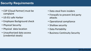 Security Requirements
• CSP (Cloud Partner) must be
complaint
• US-EU safe Harbor
• Employee Background check
• Physical Security
• Physical data location
• Unauthorized data access
(credential steals)
SAP Cloud Security
8
• Data steal from insiders
• Firewalls to prevent 3rd party
attacks
• Operational compliance
• Shallow security
• Data Portability
• Business Continuity Security
 