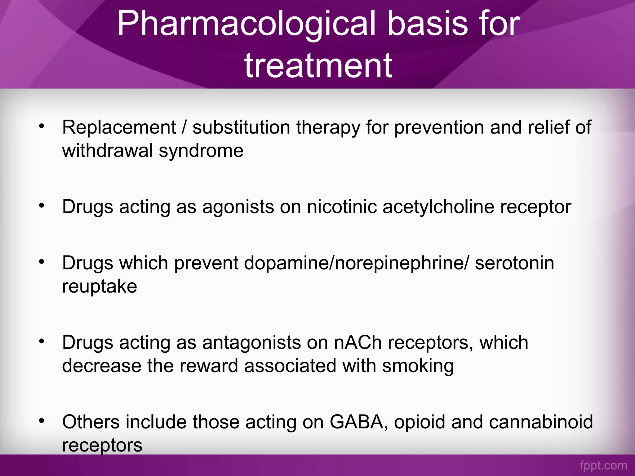 Pharmacological basis for
treatment
• Replacement / substitution therapy for prevention and relief of
withdrawal syndrome
• Drugs acting as agonists on nicotinic acetylcholine receptor
• Drugs which prevent dopamine/norepinephrine/ serotonin
reuptake
• Drugs acting as antagonists on nACh receptors, which
decrease the reward associated with smoking
• Others include those acting on GABA, opioid and cannabinoid
receptors
 