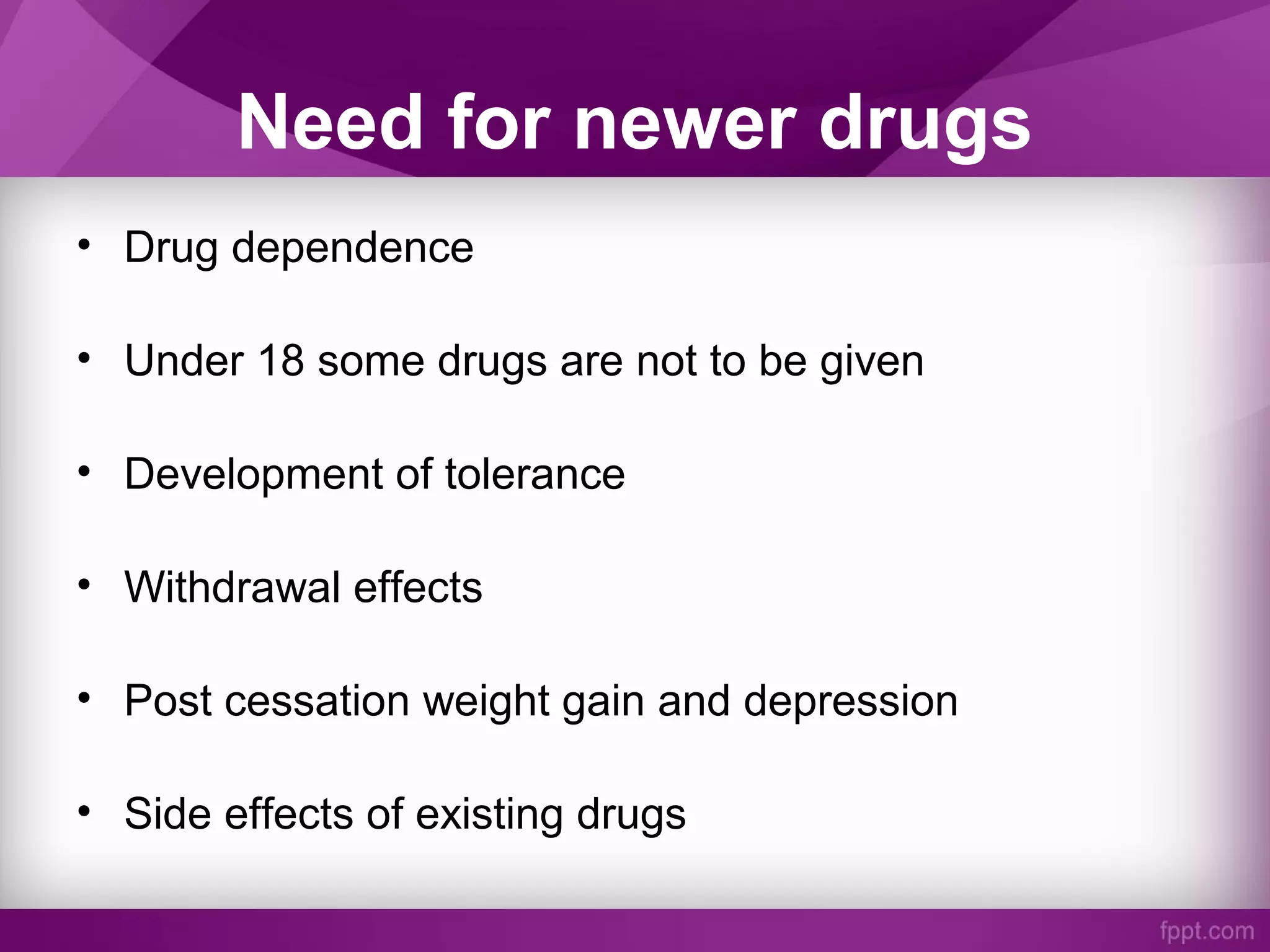 Need for newer drugs
• Drug dependence
• Under 18 some drugs are not to be given
• Development of tolerance
• Withdrawal effects
• Post cessation weight gain and depression
• Side effects of existing drugs
 