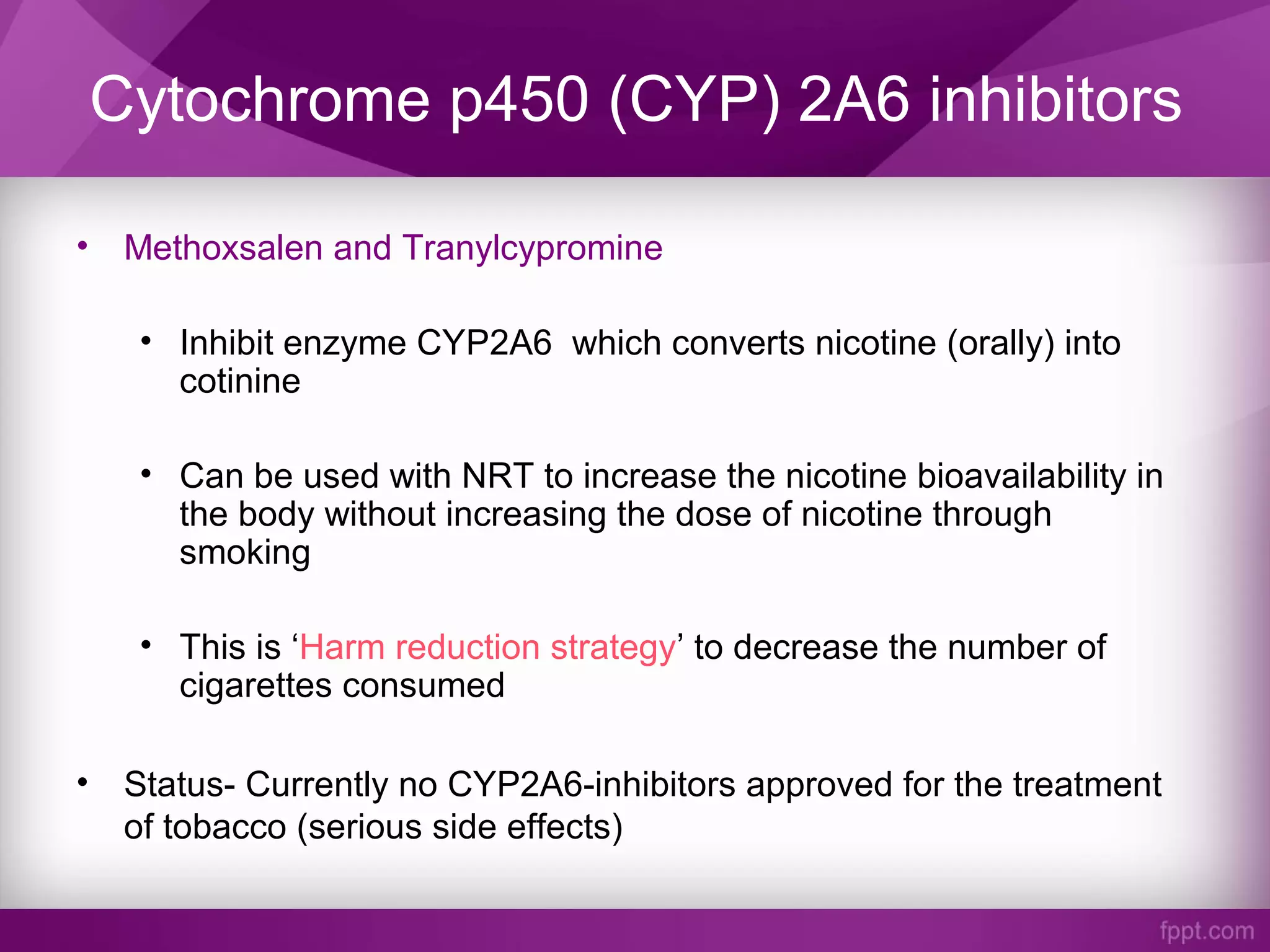 Cytochrome p450 (CYP) 2A6 inhibitors
• Methoxsalen and Tranylcypromine
• Inhibit enzyme CYP2A6 which converts nicotine (orally) into
cotinine
• Can be used with NRT to increase the nicotine bioavailability in
the body without increasing the dose of nicotine through
smoking
• This is ‘Harm reduction strategy’ to decrease the number of
cigarettes consumed
• Status- Currently no CYP2A6-inhibitors approved for the treatment
of tobacco (serious side effects)
 