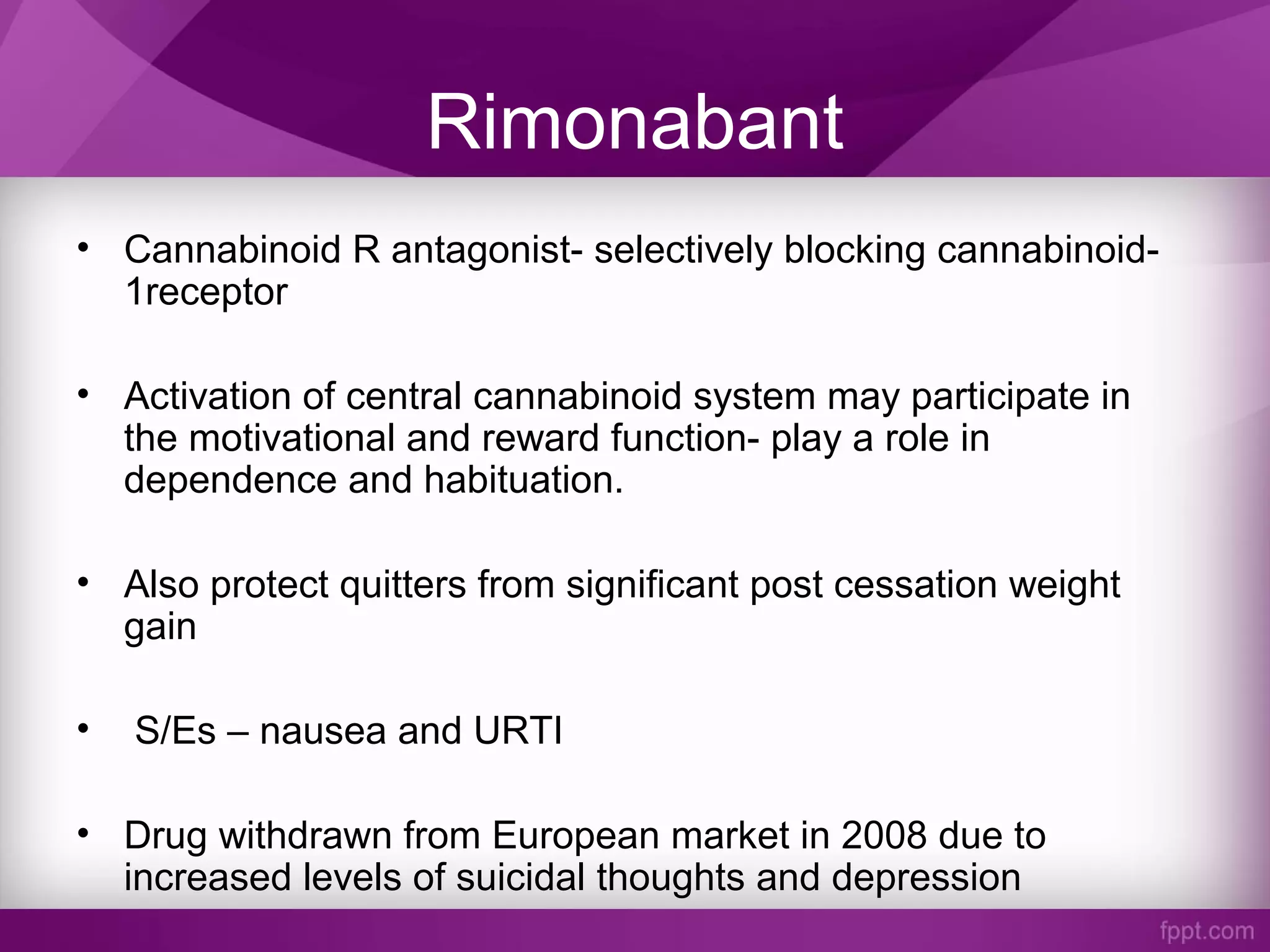 Rimonabant
• Cannabinoid R antagonist- selectively blocking cannabinoid-
1receptor
• Activation of central cannabinoid system may participate in
the motivational and reward function- play a role in
dependence and habituation.
• Also protect quitters from significant post cessation weight
gain
• S/Es – nausea and URTI
• Drug withdrawn from European market in 2008 due to
increased levels of suicidal thoughts and depression
 