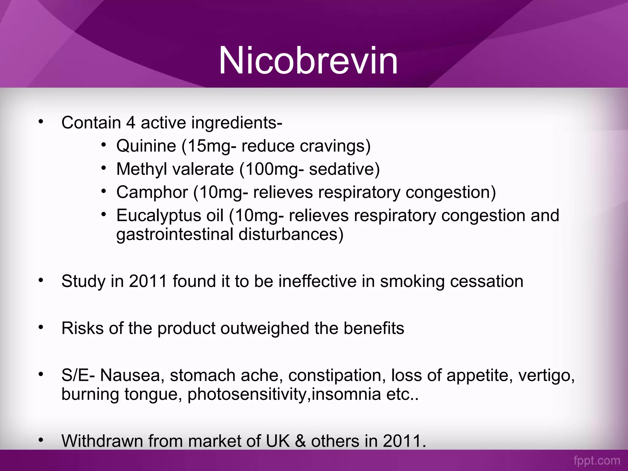 Nicobrevin
• Contain 4 active ingredients-
• Quinine (15mg- reduce cravings)
• Methyl valerate (100mg- sedative)
• Camphor (10mg- relieves respiratory congestion)
• Eucalyptus oil (10mg- relieves respiratory congestion and
gastrointestinal disturbances)
• Study in 2011 found it to be ineffective in smoking cessation
• Risks of the product outweighed the benefits
• S/E- Nausea, stomach ache, constipation, loss of appetite, vertigo,
burning tongue, photosensitivity,insomnia etc..
• Withdrawn from market of UK & others in 2011.
 