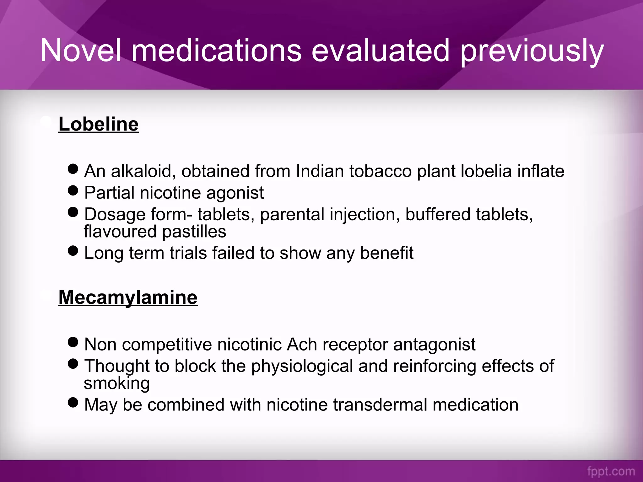 Novel medications evaluated previously
Lobeline
An alkaloid, obtained from Indian tobacco plant lobelia inflate
Partial nicotine agonist
Dosage form- tablets, parental injection, buffered tablets,
flavoured pastilles
Long term trials failed to show any benefit
Mecamylamine
Non competitive nicotinic Ach receptor antagonist
Thought to block the physiological and reinforcing effects of
smoking
May be combined with nicotine transdermal medication
 